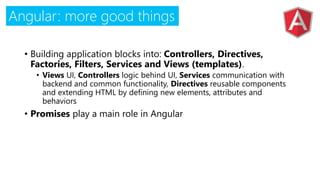 Angular: more good things
• Building application blocks into: Controllers, Directives,
Factories, Filters, Services and Views (templates).
• Views UI, Controllers logic behind UI, Services communication with
backend and common functionality, Directives reusable components
and extending HTML by defining new elements, attributes and
behaviors
• Promises play a main role in Angular
 