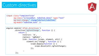 Custom directives
<input class="templateTitle"
ng-class="{crossedOut: toDoItem.done}" type="text"
ng-text-change=" changeToDoText(toDoItem)"
ng-model="toDoItem.text" />
angular.module('xPlat.directives')
.directive('ngTextChange', function () {
return {
restrict: 'A',
replace: 'ngModel',
link: function (scope, element, attr) {
element.on('change', function () {
scope.$apply(function () {
scope.$eval(attr.ngTextChange);
});
…
});
 