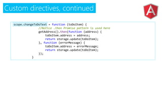 Custom directives, continued
$scope.changeToDoText = function (toDoItem) {
//Notice .then Promise pattern is used here
getAddress().then(function (address) {
toDoItem.address = address;
return storage.update(toDoItem);
}, function (errorMessage) {
toDoItem.address = errorMessage;
return storage.update(toDoItem);
});
}
 