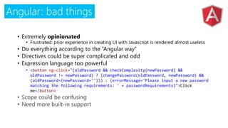 Angular: bad things
• Extremely opinionated
• Frustrated: prior experience in creating UI with Javascript is rendered almost useless
• Do everything according to the “Angular way”
• Directives could be super complicated and odd
• Expression language too powerful
• <button ng-click="(oldPassword && checkComplexity(newPassword) &&
oldPassword != newPassword) ? (changePassword(oldPassword, newPassword) &&
(oldPassword=(newPassword=''))) : (errorMessage='Please input a new password
matching the following requirements: ' + passwordRequirements)">Click
me</button>
 
