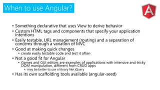 When to use Angular?
• Something declarative that uses View to derive behavior
• Custom HTML tags and components that specify your application
intentions
• Easily testable, URL management (routing) and a separation of
concerns through a variation of MVC
• Good at making quick changes
• create easily testable code and test it often
• Not a good fit for Angular
• Games and GUI editors are examples of applications with intensive and tricky
DOM manipulation, different from CRUD apps
• may be better to use a library like jQuery
• Has its own scaffolding tools available (angular-seed)
 