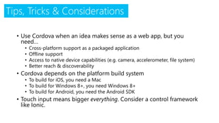Tips, Tricks & Considerations
• Use Cordova when an idea makes sense as a web app, but you
need…
• Cross-platform support as a packaged application
• Offline support
• Access to native device capabilities (e.g. camera, accelerometer, file system)
• Better reach & discoverability
• Cordova depends on the platform build system
• To build for iOS, you need a Mac
• To build for Windows 8+, you need Windows 8+
• To build for Android, you need the Android SDK
• Touch input means bigger everything. Consider a control framework
like Ionic.
 