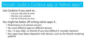 Use Cordova if you want to…
• Use your web skills & assets
• Maintain one codebase
• Use the JS libraries you love
You might be better off writing native apps if…
• Performance is of utmost concern
• You want different apps on different devices
• You <3 Java, ObjC, or DirectX (If you love XAML/C#, consider Xamarin)
• Your apps have deep integration with devices, such as the DirectX rendering
pipeline
Should I build a Cordova app or Native apps?
 