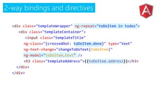 2-way bindings and directives
<div class="templateWrapper" ng-repeat="toDoItem in todos">
<div class="templateContainer">
<input class="templateTitle"
ng-class="{crossedOut: toDoItem.done}" type="text"
ng-text-change="changeToDoText(toDoItem)"
ng-model="toDoItem.text" />
<h3 class="templateAddress">{{toDoItem.address}}</h3>
</div>
</div>
 
