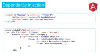 Dependency injection
<section id="todoapp" ng-controller="ToDoCtrl">
<button class="templateLeft templateRemove"
ng-click="removeToDo(toDoItem)"></button>
</section>
angular.module("xPlat.controllers")
.controller('ToDoCtrl', ['$scope', 'maps', 'storage',
function ($scope, maps, storage) {
$scope.removeToDo = function (toDoItem) {
storage.del(toDoItem).then(function (todo) {
var index = $scope.todos.indexOf(todo);
$scope.todos.splice(index, 1);
});
}
}]);
 