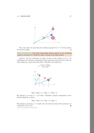 Using the cross product method, we have ~
τ = 9î − 2ĵ − 5k̂. The magnitude of
the moment of force or torque is
|~
τ| =
p
92 + (−2)2 + (−5)2
It gives, τ =
√
110 newton-meter.
Solved Problem 1.3 Find the torque of a force ~
F = 2î − 3ĵ + k̂, that is acting
on a body at a point P whose position vector is ~
r = î − 3k̂.
Solution From the vector form of moment of force, ~
τ = ~
r × ~
F. So,
~
τ =
 