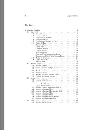 2 Angular Motion
Contents
1 Angular Motion 3
1.1 Rigid Body . . . . . . . . . . . . . . . . . . . . . . . . . . . . . . 3
1.1.1 Axis of Rotation . . . . . . . . . . . . . . . . . . . . . . . 3
1.1.2 Moment of Force . . . . . . . . . . . . . . . . . . . . . . . 4
1.1.3 Equilibrium & Stability . . . . . . . . . . . . . . . . . . . 7
1.1.4 Equilibrium Point . . . . . . . . . . . . . . . . . . . . . . 8
1.1.5 Equilibrium of Moment of Force . . . . . . . . . . . . . . 9
1.1.6 Center of Mass . . . . . . . . . . . . . . . . . . . . . . . . 10
Reduction Method . . . . . . . . . . . . . . . . . . . . . . 11
Vector Form . . . . . . . . . . . . . . . . . . . . . . . . . 14
Cartesian Method . . . . . . . . . . . . . . . . . . . . . . 15
Calculus Method . . . . . . . . . . . . . . . . . . . . . . . 18
Sign Conventions . . . . . . . . . . . . . . . . . . . . . . . 19
Objects of Non-Homogeneous Form . . . . . . . . . . . . 20
Homogeneous Object With Varying Density . . . . . . . . 24
1.1.7 Radius of Gyration . . . . . . . . . . . . . . . . . . . . . . 24
1.1.8 Center of Gravity . . . . . . . . . . . . . . . . . . . . . . . 27
Reduced Mass . . . . . . . . . . . . . . . . . . . . . . . . 28
1.2 Angular Motion . . . . . . . . . . . . . . . . . . . . . . . . . . . . 28
1.2.1 Angular Velocity . . . . . . . . . . . . . . . . . . . . . . . 29
1.2.2 Linear Velocity & Angular Velocity . . . . . . . . . . . . . 29
1.2.3 Linear & Angular Accelerations . . . . . . . . . . . . . . . 30
1.2.4 Angular Momentum - Moment of Momentum . . . . . . . 30
1.2.5 Rolling of Object . . . . . . . . . . . . . . . . . . . . . . . 35
1.2.6 Angular Motion In Inclined Plane . . . . . . . . . . . . . 36
1.2.7 Power in Rotational Motion . . . . . . . . . . . . . . . . . 38
1.3 Inertia . . . . . . . . . . . . . . . . . . . . . . . . . . . . . . . . . 38
1.3.1 Moment of Inertia . . . . . . . . . . . . . . . . . . . . . . 39
1.3.2 Law of Inertia . . . . . . . . . . . . . . . . . . . . . . . . . 39
Law of Parallel Axis . . . . . . . . . . . . . . . . . . . . . 39
Law of Perpendicular Axis . . . . . . . . . . . . . . . . . . 42
1.3.3 Relation Between Torque and Inertia . . . . . . . . . . . . 43
1.3.4 Moment of Inertia of Rod . . . . . . . . . . . . . . . . . . 45
1.3.5 Moment of Inertia of Rectangular Body . . . . . . . . . . 49
1.3.6 Moment of Inertia of Ring . . . . . . . . . . . . . . . . . . 50
1.3.7 Moment of Inertia of Disk . . . . . . . . . . . . . . . . . . 50
1.3.8 Moment of Inertia of Solid Sphere . . . . . . . . . . . . . 53
1.3.9 Moment of Inertia of Cylinder . . . . . . . . . . . . . . . 56
1.4 Energy . . . . . . . . . . . . . . . . . . . . . . . . . . . . . . . . . 66
1.4.1 Angular Kinetic Energy . . . . . . . . . . . . . . . . . . . 66
 