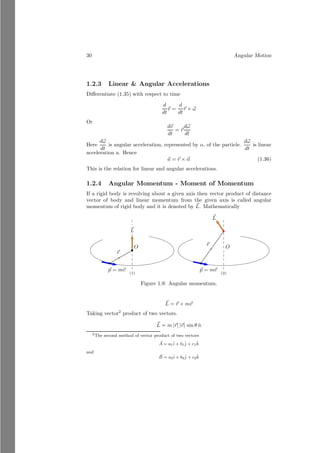 6 Angular Motion
From the above figure, rotational force acts vertically on the paddles to
rotate sprocket. For torque, we have to know the normal distance of force from
the axis of rotation.
b
bb
bb
bb
bb
bb
b
b b
b b
b b
b b
b b
b b
θ
l
lh
b
b
~
F
b
bb
bb
bb
bb
bb
b
b b
b b
b b
b b
b b
b b
θ − dθ
l
lh
b
b
~
F
Let at instant of time, angular position of paddle is as shown in above figure.
The perpendicular distance of the force from the axis of rotation is lh. In this
problem, ~
F remains constant but lh varies from zero to l. If angular position of
the paddle at this instant of time is θ then
lh = l cos θ
l is constant, hence, lh is function of θ. Similarly,
lv = l sin θ
The plot of lh versus θ is shown below:
π
2 π 3π
2 2π
θ
lh
The plot of lv versus θ is shown below:
π
2 π 3π
2 2π
θ
lh
 