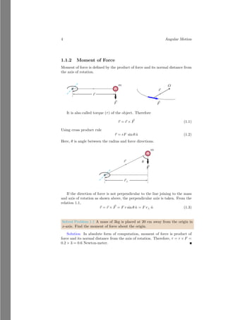 4 Angular Motion
1.1.2 Moment of Force
Moment of force is defined by the product of force and its normal distance from
the axis of rotation.
bcb
m
~
F
~
r
~
r
~
F
b
O
It is also called torque (τ) of the object. Therefore
~
τ = ~
r × ~
F (1.1)
Using cross product rule
~
τ = rF sin θ n̂ (1.2)
Here, θ is angle between the radius and force directions.
~
r
bcb
m
~
F
~
r⊥
θ
If the direction of force is not perpendicular to the line joining to the mass
and axis of rotation as shown above, the perpendicular axis is taken. From the
relation 1.1,
~
τ = ~
r × ~
F = F r sin θ n̂ = F r⊥ n̂ (1.3)
Solved Problem 1.1 A mass of 3kg is placed at 20 cm away from the origin in
x-axis. Find the moment of force about the origin.
Solution In absolute form of computation, moment of force is product of
force and its normal distance from the axis of rotation. Therefore, τ = r × F =
0.2 × 3 = 0.6 Newton-meter.
 