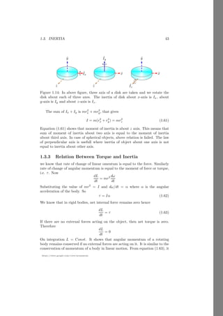 1.1. RIGID BODY 19
https://sites.google.com/view/arunumrao
x
y
b
O
x̄
x
dx
x
=
a
x
=
b
x
y
b
O
ȳ y
dy
y = a
y = b
Figure 1.5: Center of mass of an object.
From the definition of center of mass
x̄ =
R
x dm
R
dm
(1.18)
Here x is the distance of center of mass of strip with respect to reference point.
Substituting the value of dm and integrating it for limits along the x-axis.
x̄ =
R
xσy dx
R
σy dx
(1.19)
Here strip height y is determined by the function that geometrically defines the
object. We can substitute the value of y as f(x) and
x̄ =
R
xσf(x) dx
R
σf(x) dx
(1.20)
This the position of center of mass along the x-axis. Similarly for ȳ we have
ȳ =
R
yσf(y) dy
R
σf(y) dy
(1.21)
After evaluation, the center of mass point of the laminar object is (x̄, ȳ). Carte-
sian method is useful when conics are given in Cartesian equations.
Sign Conventions
While using the center of mass relations in computation of the center of mass
we use Cartesian method of sign conventions. For example, if a point P is used
as reference point for obtaining of the center of mass, then all measurements
along the positive x and y axes are taken positive and along negative x and y
axes are taken negative. Similarly, if mass is accrued at a point then mass is
taken as positive and if mass is removed from the object then removed mass is
taken as negative.
 