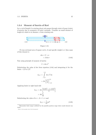 1.1. RIGID BODY 21
https://sites.google.com/view/arunumrao
x
y
b
O
l
d
w
b
x
y
d
M −m
x
y
r
Let the length and breadth of the original plate are l and b respectively. Mass
of the original plate without removal of the strip is lbσ. A strip is removed from
this plate to reshape it. Mass of removed portion is wbσ and its center of mass
is d from origin O. Taking origin O as reference point. The center of mass is
given by
r =
lbσ × 0 − wbσ × d
lbσ − wbσ
On simplification, we have
r =
−wd
l − w
This is center of mass of reshaped rectangular plate.
Solved Problem 1.14 Two small circles of radius r are removed from a larger
circle of radius 3r as shown in the figure given below. The unit area density of
the circular plate is σ. Find the center of mass from the center of larger circle.
Solution
x
y
b
O
b
b
3r
r
x
y
M −m
−m
x
y
x
Let the mass of large circle without removal of the small circle is M =
π(3r)2
σ. The area of removed circles are m = πr2
σ each. The center of mass
of these three circles from origin are at 0, 2r and −r respectively. Now taking
origin O as reference point.
x =
M × 0 − m × 2r − m × −r
M − m − m
 