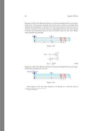 22 Angular Motion
Or
x =
−mr
M − 2m
=
−πr2
σ × r
π(3r)2σ − 2πr2σ
Or
x =
−r
7
This is desired answer.
Solved Problem 1.15 Two small circles of radius r are removed from a larger
circle of radius 3r as shown in the figure given below. The unit area density
of the circular plate is σ. Right circle is filled with the material whose surface
density is 2σ and thickness equal to the rest of plate. Find the center of mass
from the center of larger circle.
Solution
x
y
b
O
b
b
3r
r
x
y
M −m
2m
−m
x
y
x
Let the mass of large circle without removal of the small circle is M =
π(3r)2
σ. The area of removed circles are m = πr2
σ each. The center of mass
of these three circles from origin are at 0, 2r and −r respectively. The circle at
distance 2r is filled with the new substance of density 2σ. Mass of this filled
material is m′
= πr2
× 2σ. Now taking origin O as reference point.
x =
M × 0 − m × 2r + m′
× 2r − m × −r
M − m + m′ − m
Or
x =
−mr + 2m′
r
M + m′ − 2m
=
−πr2
σ × r + 2πr2
σ × r
π(3r)2σ + 2πr2σ − 2πr2σ
Or
x =
r
9
This is desired answer.
 