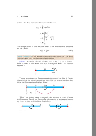 1.1. RIGID BODY 23
https://sites.google.com/view/arunumrao
Solved Problem 1.16 Two rods having different axis of rotation are placed as
shown in figure given below. Find the center of mass of both rods.
Solution
x
y
O b
r
dr
l
30
0
x
y
O r
dr
l/5
l
30
0
b
The center of mass is given by
r̄ =
1
ρl
b
Z
a
r ρdr
Where ρ is mass in unit length of the rod. Mass of rod is ρl. Take an element
at distance of r from the O. Mass of this element is ρ dr. Take axis along the
length of rod as reference. The limits of integration shall be from 0 to l. So,
r̄ =
1
ρl
l
Z
0
r ρdr
On solving it, we have
r̄ =
l
2
This is the location of center of mass along the reference axis. In cartesian form,
the coordinate point is
(x̄, ȳ) = (r̄ cos θ, r̄ sin θ) = (
√
3l/4, l/4)
In the second figure, the limit of integration are from −l/5 to 4l/5 the axis of
rotation is in between of the two ends. So,
r̄ =
1
ρl
4l/5
Z
−l/5
r ρdr
On solving it, we get
r̄ =
3l
10
 