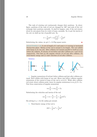 24 Angular Motion
This is the location of center of mass along the reference axis. In cartesian form,
the coordinate point is
(x̄, ȳ) = (r̄ cos θ, r̄ sin θ) = (3
√
3l/20, 3l/20)
These are desired result.
Homogeneous Object With Varying Density
Assume a rod of length l whose density varies along-with its length as δ = λx,
where x is distance of element from the point A and λ is constant. The width
of element is dx from the point A.
A
x
dx
0 l
Now, mass of this element is dm = δ dx. Now the center of mass of the rod
from the point A is given by
r =
l
R
0
dm x
l
R
0
dm
A
0 l
Substituting the value of dm we get
r =
l
R
0
λ x2
× dx
l
R
0
λ x dx
On solving it, we get r = 2l/3 from the point A.
1.1.7 Radius of Gyration
For a symmetrical and homogeneous distributed body moment of inertia is de-
fined as the product of mass and square of radius. If body is not symmetrical
and homogeneous then moment of inertia is defined as the product of mass and
square of radius of gyration. Let a body is constituted with n particle of masses
m which are at a distances r1, r2, . . . rn respectively from the given axis. Now
 
