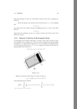 1.1. RIGID BODY 25
https://sites.google.com/view/arunumrao
inertia of these particles about given axis are mr2
1, mr2
2, . . . . . . . . . , mr2
n respec-
tively. Total moment of inertia of the body about given axis is
I1 = mr2
1 + mr2
2 + . . . + mr2
n
Body is irregular and have to calculate total moment of inertia in account of
total mass of body and radius then assume a body of equal mass of give body
nm which is placed at distance k from the given axis which gives moment of
inertia equal to the MI1 then
nmk2
= mr2
1 + mr2
2 + . . . + mr2
n
On simplifying given equation
k =
r
r2
1 + r2
2 + . . . + r2
n
n
(1.25)
The equation (1.25) is represents the radius of gyration of irregular body. Radius
of gyration is square mean root of the distances of all particles.
Finding of radius of gyration.
We have seen that the inertia of different bodies are different but inertia
of each body is proportional to the
I ∝ mR2
Where m is the mass of the rigid body and R is the radius of disk, cylinder,
sphere etc or length of rod or side of rectangle, square, cube etc. Derivations
having inertia it is very difficult to use exact value of inertia of specific body.
For example the kinetic energy of a rotating body is
KE =
1
2
Iω2
If we substitute the value of I assuming it is inertia of sphere then the kinetic
energy relation for the body becomes
KE =
1
2
2
5
mR2
ω2
Now this relation of kinetic energy can not be used bodies other than sphere.
To overcome this problem we replace inertia I by mk2
where k is the radius
of gyration. Now kinetic energy of rotating body is
KE =
1
2
mk2
ω2
(1.26)
It can be used for each rotating body. Radius of gyration can be substituted
for each body and there is no need to learn kinetic energy for each body. To
 