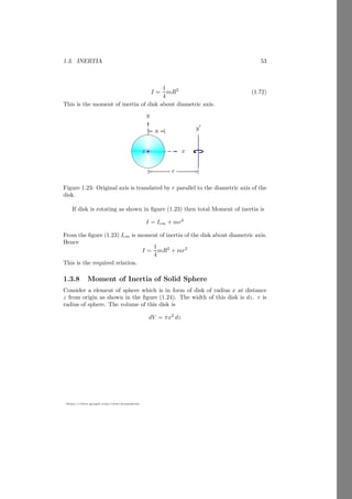 1.2. ANGULAR MOTION 29
https://sites.google.com/view/arunumrao
Where r is the radius of the wheel. This darc will be equal to s, so
s = r × θ (1.29)
Remember that arc, radius and angle relation has MKS units, ie angle is mea-
sured in radian.
1.2.1 Angular Velocity
Angular velocity is defined as the rate of change of angular displacement and is
a vector quantity. In two dimensions the angular velocity ? is given by
ω =
dφ
dt
(1.30)
This is related to the cross-radial (tangential) velocity by
~
v⊥ = r
dφ
dt
(1.31)
An explicit formula for V⊥ in terms of instantaneous linear velocity v and angle
of inclination θ is
~
v⊥ = |~
v| sin(θ) (1.32)
Combining the above equations gives a formula for ω
ω =
|~
v| sin(θ)
|~
r|
(1.33)
r
L
r
θ
v⊥ vk
v
P
O
x
φ
Figure 1.8: First figure shown the angular velocity in two dimensional plane
and second figure represents the angular velocity in three dimensional plane.
In three dimensional coordinate system
~
ω =
~
r × ~
v
|~
r|2
(1.34)
1.2.2 Linear Velocity  Angular Velocity
Let a particle of a rigid body is rotating with angular velocity ~
ω and distance
of particle from the axis of rotation is ~
r then linear velocity of the particle is
~
v = ~
r × ~
ω (1.35)
 