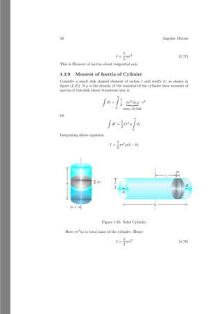 32 Angular Motion
A
B
mg
r
Fcf
~
vT
ω
~
L
Let the body is moving about the hole with a linear velocity v and body B
is stationary at its position then at equilibrium
mv2
r
= mg
Simplifying above equation
mv2
= rmg
Substituting the value of v = rω in above equation
mr2
ω2
= mgr
To convert left hand side part in form of angular momentum, multiply mr2
both
sides
m2
r4
ω2
= gm2
r3
Substituting L = mr2
ω in left side of above equation.
L2
= gm2
r3
(1.41)
Equation (1.41) is relation for the equilibrium position of the body A. If angular
momentum L2
is greater than gm2
r3
then body would be pulled out of the hole.
Vector Model Of Angular Momentum
We know that the angular momentum of a particle is given by
~
L = ~
r × m~
v
Now substituting the values of ~
L, ~
r and ~
v in its component form.
Lxî + Lyĵ + Lzk̂ = m

xî + yĵ + zk̂

×

vxî + vyĵ + vzk̂

 