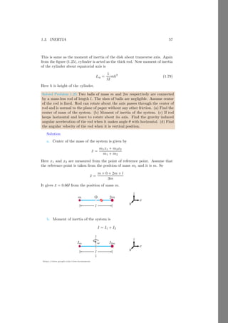1.2. ANGULAR MOTION 33
https://sites.google.com/view/arunumrao
Taking vector product in right hand side and maintaining order of product.
Lxî + Lyĵ + Lzk̂ = m
h
î (yvz − vyz) − ĵ (xvz − vxz) + k̂ (xvy − vxx)
i
Comparing the coefficients of î, ĵ and k̂.
Lx = m (yvz − vyz)
Ly = m (xvz − vxz)
Lz = m (xvy − vxx)
Components of velocity vector along the x-axis, y-axis and z-axis are
vx =
∂v
∂x
; vy =
∂v
∂y
; vz =
∂v
∂z
Now substituting these vales in equations of angular momentum components.
Lx = m

y
∂v
∂z
−
∂v
∂y
z

Ly = m

x
∂v
∂z
−
∂v
∂x
z

Lz = m

x
∂v
∂y
−
∂v
∂x
x

Here partial differentials and position are in normal product hence commuta-
tive law can be applied. First applying commutative law and then applying
right hand elimination rule we have
Lx =

y
∂
∂z
− z
∂
∂y

mv
Ly =

x
∂
∂z
− x
∂
∂x

mv
Lz =

x
∂
∂y
− x
∂
∂x

mv
Left hand side values are component of angular momentum along the x-axis,
y-axis and z-axis and right hand side can be written as
Lx = △xmv; Ly = △ymv; Lz = △ymv
Here △x, △y and △z are known as operators that converts linear momentum
mv into its components along the x-axis, y-axis and z-axis ie corresponding
angular momentum.
 