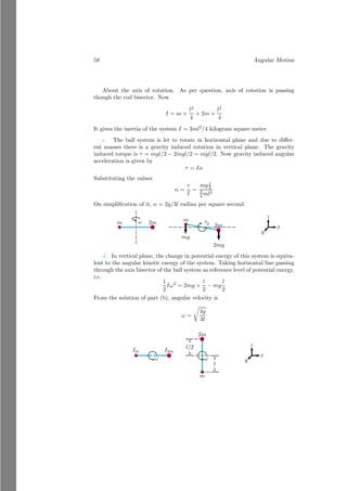34 Angular Motion
Operator
An operator is a function or method or rule that converts one function into
other function. Like a differential that changes position vector into velocity
vector when it operates like
d
dt
y = vy
or
d
dx
y = m
Angular Impulse Change in momentum of an object moving in straight
path is called linear impulse or simply impulse. Similarly change in momen-
tum of a rotating object about its axis of rotation is called angular impulse.
Mathematically
Angular impulse = I(ω2 − ω1) (1.42)
Solved Problem 1.20 A horizontal disk having rotational inertia of I1 = 4kg m2
is rotating about its vertical axis. Another horizontal disk having rotational
inertia of I2 = 2kg m2
is also rotating about the symmetrical axis of first disk
in opposite direction. Rotation frequencies of the two disks are n1 = 15Hz and
n2 = 20Hz respectively. Find the rotational frequency when two disks are came
in contact.
Solution The angular momentum first rotating disk is
P1 = I1ω1 = 4 × 2π × 15 = 120π
Unit of the angular momentum is kg m2
rad/s. Similarly, the angular momen-
tum of the second rotating disk is
P2 = I2ω2 = 2 × 2π × 20 = 80π
ω1
ω2
ω
The angular momentum of first disk is larger than the second disk. When
disks came in contact with each other, then they will rotate in the direction
 