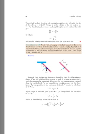 36 Angular Motion
If mass distribution of rolling object is not uniform and symmetric then principle
of radius of gyration is used to get the moment of inertia. For this case, if the
distance of object from the axis of rotation is r then relation between angular
velocity and linear velocity is v = rω. Inertia in terms of radius of gyration is
I = mk2
. Here k is radius of gyration. Hence we get
KEroll =
1
2
mv2
+
1
2
mk2
v
r
2
(1.47)
Now simplifying the above relation we get the kinetic energy of the rolling object
KEroll =
1
2
mv2

1 +
k2
r2

(1.48)
Radius of gyration for different shaped bodies would be different and this rela-
tion can be used by substituting the value of radius of gyration for a specific
body.
1.2.6 Angular Motion In Inclined Plane
A ball is used here as experimental body that is rolling in an inclined plane.
Initially body is at height of h and just start rolling. Potential energy of the
body is converted into linear and angular kinetic energy of the body. Total
kinetic energy of the rolling body, when linear velocity of center of mass of the
body is v and angular velocity is ω
ω
d
h
ω
θ
(a)
θ
ω
R
mg
R
sin
θ
v
b
bcb
P
(b)
Figure 1.11: A rolling ball has two energies. One kinetic energy due to transla-
tion of center of mass and other rotational energy due to ratation of ball about
its axis passing through its center. Linear acceleration is derived from inertia
and angular acceleration of the ball.
mgh =
1
2
mv2

1 +
k2
r2

(1.49)
On simplifying above relation, vertical height of the object
h =
1
2
1
g
v2

1 +
k2
r2

(1.50)
 