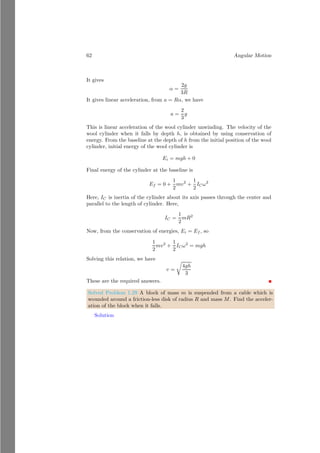 38 Angular Motion
Using the initial conditions, θ0 = 0 and ω0 = 0. It gives
θ =
1
2
αt2
In 3s, sprinkler made 18 revolutions, hence frequency of the sprinkler is 6Hz.
Total angular displacement is θ = 2πn×t. It gives, θ = 36π radian. Substituting
this value in above equation
36π =
1
2
α × 32
It gives α = 8π radian per square seconds. Now, tangential acceleration is
at = rα = 0.1 × 8π = 0.8π
Similarly
ac = rω2
From angular motion, ω2
= ω2
0 + 2α△θ. Using initial conditions and known
values
ω2
= 2 × 8π × 36π
It gives
ac = 57.6π2
Now, net acceleration in the sprinkler is
a =
q
a2
t + a2
c
Or
a =
p
0.64π2 + (57.6π2)2
On solving it, we have a = 567.92m/s2
.
1.2.7 Power in Rotational Motion
A rotating object, if doing work, said to be delivering power at the rate at which
work is being done in a time interval of dt. It is given by
P =
dW
dt
= τ
dθ
dt
= τω
It is similar to the P = ~
F · ~
v in a linear system.
1.3 Inertia
Inertial is a property of an object by virtue of which it remains in its state until
unless an external force is not applied on it. Inertia is also known as the first
law of Newton.
 