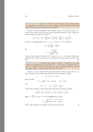 40 Angular Motion
ICoM
~
v
~
Ri
b
mi
b
CoM
(1)
ICoM
I
~
ri
~
v
~
Ri
b
mi
bc
CoM
b
O
(2)
Figure 1.13: Law of Parallel Axis for inertia. Figure (1) represents to old axis
while figure (2) represents to new axis of rotation of the large body.
n
X
i=0
Ii =
n
X
i=0
miR2
i +
n
X
i=0
mir2
i +
n
X
i=0
2miriRi
Here
n
X
i=0
miR2
i =
n
X
i=0
miR2
i = MR2
= ICoM
is moment of inertial of body about axis of rotation passed through center of
mass of large body.
n
X
i=0
mir2
i = Mr2
is moment of inertia of concentrated body mass about new axis.
n
X
i=0
2(mi × Ri) × ri = 2
n
X
i=0
mi × Ri
!
× ri = 0
is summation of moment of force of all body particles about axis passes
through the center of mass of body. It is always equal to zero3
. Hence,
I = ICoM + Mr2
(1.59)
Equation (1.59)4
shows that moment of inertia of a body about any axis is sum
of moment of inertia of body about center of mass axis and product of body
mass and distance of center of mass of body from given new axis.
3
Algebraic sum of moment of force or body mass, about the equilibrium point is zero.
4
It is to be remembered that rotating bodies has only moment of inertia about center of
mass axis. But rolling bodies have both transnational and rotational moment of inertia. ie
moment of inertia about center of mass axis and moment of inertia about the new axis about
it is rolling.
 