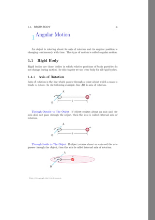 1.1. RIGID BODY 3
https://sites.google.com/view/arunumrao
1Angular Motion
An object is rotating about its axis of rotation and its angular position is
changing continuously with time. This type of motion is called angular motion.
1.1 Rigid Body
Rigid bodies are those bodies in which relative positions of body particles do
not change during motion. In this chapter we use term body for all rigid bodies.
1.1.1 Axis of Rotation
Axis of rotation is the line which passes through a point about which a mass is
tends to rotate. In the following example, line AB is axis of rotation.
A
bcb
B
m
l
Through Outside to The Object If object rotates about an axis and the
axis does not pass through the object, then the axis is called external axis of
rotation.
A
bcb
B
m
l
Through Inside to The Object If object rotates about an axis and the axis
passes through the object, then the axis is called internal axis of rotation.
A
m
bcb
B
 