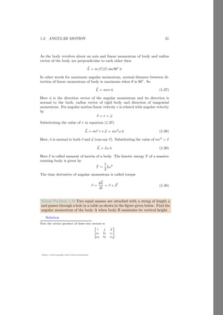 1.1. RIGID BODY 7
https://sites.google.com/view/arunumrao
Let at any instant of time (t), angular position of force is θ and in time
(t + dt) angular position is θ − dθ. As the lh curve is cosine function, then the
force will move along the cosine curvature.
π
2 π 3π
2 2π
θ
lh
~
F
The path length ds is given by
ds2
= dl2
v + dl2
h
On substituting the derivative values of horizontal and vertical components of
l, it gives,
ds = l dθ
The perpendicular distance along the x-axis is ds cos θ. Now, the change in
torque is
dτ = F × l cos θ dθ
We can find the change in torque within the specific limits of the angular posi-
tion.
Z
dτ =
β
Z
α
F × l cos θ dθ
This is desired answer.
1.1.3 Equilibrium & Stability
A body is said to be in equilibrium if it is returns to its original position when
external force is removed after deforming its equilibrium position. Equilibrium
is of two type. (i) Translational equilibrium and (ii) Rotational equilibrium.
Translational equilibrium is of three types.
Stable equilibrium in stable equilibrium body return to its original equilib-
rium states after deformation.
Unstable equilibrium in unstable equilibrium body does not return to its
original equilibrium states after deformation.
Neutral equilibrium in neutral equilibrium new state is also equilibrium
state of the body.
 
