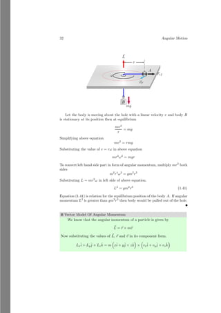 8 Angular Motion
1.1.4 Equilibrium Point
The equilibrium point of a mass system is that point, from where if the system
is hanged then it remains in equilibrium condition. The whole mass of the mass
system is assumed as concentrated at its equilibrium point. For example, the
equilibrium point of as sphere is its center. Equilibrium point is also known as
center of mass of the mass system. Assume two masses, m1 and m2 are placed
over a massless horizontal rod of length l. Now we have to find the equilibrium
point at which this mass system is hanged then the rod remains in horizontal
state.
m1
m2
l
x
l − x
Let the equilibrium point of the mass system is at distance of x from the
mass m1. Now, if the system is hanged, then m1 tries to rotate the system in
counter clockwise while m2 tries to rotate the system in clockwise direction. If
the system is in equilibrium then moment of force1
of these two masses shall be
equal and opposite in direction. So,
m1g × x = m2g × (l − x)
On solving it, we have
x =
m2l
m1 + m2
This is the equilibrium point of the two mass system.
Solved Problem 1.5 Two particles of masses m and 3m are placed at distance
d. Find the center of mass of the system.
Solution Let the center of mass of the system is at distance x units from
the mass m. At equilibrium, net moment of force of the system is zero about
its center of mass.
m
3m
d
x
d − x
Therefore, using the moment relation, we have
mg × x = 3mg × (d − x)
1
Product of force and normal distance of the force from the axis of rotation or equilibrium
point, i.e. τ = F × d
 
