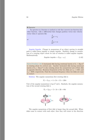 10 Angular Motion
F3, . . ., Fn which are acting at distances r1, r2, r3, . . ., rn from a given point P
then at equilibrium algebraic sum of product of force and respective distances
of forces from given point P is equal to zero.
F1r1 + F2r2 + F3r3 + . . . . . . + Fnrn = 0
i=n
X
i=0
Firi = 0 (1.4)
This relation shows that sum of torques of all particles is zero. It means, shape
and size of rigid body remains conserved. If forces are external, then sum of
torque due to each force is zero and rigid body is in equilibrium state.
1.1.6 Center of Mass
Center of mass is the point inside or outside of the body where whole mass of
the body can be assumed in physical calculations. If body shape and size is
not matter during observation then total mass of body can assumed that it is
concentrated as a point object. Distance and position of body is also measured
through this point.
x
y
m1
m2 m3
m4
b
O
r
1
r
2
r3
r4
rcm
Figure 1.1: Center of Mass
Let a large irregular body is made of n particles of masses m1, m2, . . ., mn
those are at distances r1, r2, . . ., rn respectively from the reference origin O.
Now taking moment of force(τ say) about the origin
τ = m1gr1 + m2gr2 + m3gr3 + . . . . . . . . . + mngrn (1.5)
Assume that whole mass m of irregular body is concentrated at a point at
distance rcm from point O, that gives equal moment of force as given by equation
(1.5) then
mg rcm = m1gr1 + m2gr2 + m3gr3 + . . . . . . . . . + mngrn
rcm =
m1r1 + m2r2 + m3r3 + . . . . . . . . . + mnrn
m
(1.6)
 