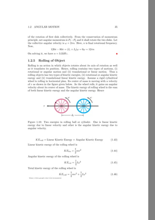 1.1. RIGID BODY 11
https://sites.google.com/view/arunumrao
As whole mass of the body is sum of the masses of n particles, hence
rcm =
m1r1 + m2r2 + m3r3 + . . . . . . . . . + mnrn
m1 + m2 + m3 + . . . . . . . . . + mn
(1.7)
Here equations (1.6) and (1.7) gives the position of center of mass where total
mass is reside from the position O. Center of mass point is shows by symbol.
Using the mathematical series summation, we get the reduced form of equation
1.7.
rcm =
n
P
i=1
miri
n
P
i=1
mi
(1.8)
Reduction Method
Assume three experimental objects of masses m, 2m and 3m which are in the
shape of circles and are placed as shown in following figure.
x
y
m 2m
3m
b
O
r1 r2
r3
x
y
m 2m
3m
b
r1 r2
r3
r′
Figure 1.2: Center of mass of the two objects
Take point O as a reference origin point. Center of mass of the two objects
of masses 2m and 3m is
x̄′
=
2m × x2 + 3m × x3
2m + 3m
(1.9)
along the x-axis and
ȳ′
=
2m × y2 + 3m × y3
2m + 3m
(1.10)
along the y-axis. Now these two masses would be replaced by a third equivalent
mass of 2m + 3m by placing it at the common center of mass point r′
(x̄′
, ȳ′
).
Now the equivalent two masses becomes
 