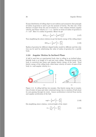 12 Angular Motion
x
y
b
O
m 2m
3m
r1
5m
r′
x
y
m 2m
3m
b
O
r1
5m
r′
rcm
Figure 1.3: Center of mass of the two objects
Now the common center of mass of the masses m and 5m is
x̄cm =
5m × x̄′
+ m × x1
5m + m
(1.11)
along the x-axis and
ȳcm =
5m × ȳ′
+ m × y1
5m + m
(1.12)
along the y-axis. Center of mass is rcm(x̄cm, ȳcm). At this point the net mass
m + 2m + 3m = 6m would work.
x
y
m 2m
3m
b
O
6m
rcm
Figure 1.4: Center of mass of the two objects
This is the reduction method of finding of center of mass of multi-body
system.
Solved Problem 1.8 Three point particles of masses 1kg, 2kg and 3kg are placed
in a mass-less rod. The separation of particles is 2m and 1m. Find the center
of mass of the particle system.
 