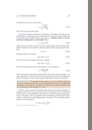 1.1. RIGID BODY 13
https://sites.google.com/view/arunumrao
Solution Three masses of the system are placed as shown in the figure given
below.
1kg
2kg 3kg
2m 1m
First we shall find the center of the mass between 1kg and 2kg and assume
that the net mass 1 + 2 = 3kg is concentrated there. Let the center of mass of
these masses is at xm distance from the 1kg.
1kg 2kg
2m
xm
(2 − x)m
The distance between these masses is 2m therefore, distance of center of
mass from 2kg mass is (2 − x)m. Now,
1kg × x m = 2kg × (2 − x)m
On solving it, we have x = 4/3 meter from 1kg mass. Now, the mass 1+2 = 3kg
is assumed to be placed here as shown in the figure given below:
1kg
2kg
3kg 3kg
1.67m
Now, we shall find the center of the mass between 3kg and 3kg. Let the
center of mass of these masses is at x′
m distance from the left 3kg mass. The
distance between these masses is 1.67m, therefore, distance of center of mass
from right side 3kg mass is (1.67 − x′
)m.
3kg 3kg
1.67m
x′
(1.67 − x′
)m
Now,
3kg × x′
m = 3kg × (1.67 − x′
)m
 