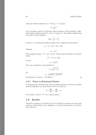 14 Angular Motion
On solving it, we have x′
= 0.835 meter from left 3kg mass or right 3kg mass.
So, the center of mass from 1kg mass is 1.33 + 0.835 = 2.165m as shown in the
figure given below
1kg
2kg 3kg
2.165m
Vector Form
If more than two bodies are making n-body system. The center of masses are
represented by position vectors ~
a1, ~
a2, . . ., ~
an respectively. Then the center of
mass of whole system can be found in vector form as
~
rcm =
m1 × ~
a1 + m2 × ~
a2 + . . . + . . . + mn × ~
an
m1 + m2 + m3 + . . . + mn
(1.13)
Thus a center of mass of whole system can be represented by vector method.
Solved Problem 1.9 The position vector of two masses 1.5kg and 1kg are ~
r1 =
2î − ĵ and ~
r2 = î − 2ĵ. Find the position vector of the equilibrium point of the
two mass system.
Solution
î
ĵ
m1
b
O
~
r1
m2
~
r2 ~
r
The position vector of the equilibrium of the given two mass system can be
given as
~
r =
1.5 × 2 + 1 × 1
1.5 + 1
î +
1.5 × −1 + 1 × −2
1.5 + 1
ĵ
On simplification, it gives
~
r = 1.6î − 1.4ĵ
This is desired result.
 