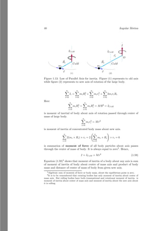 16 Angular Motion
x
y
b
h
m1
m2
m3
b
O
~
d
The figure as per the question is shown above. There are three masses in
vertices of the right angle triangle. Taking point A as reference point. The
components of the center of mass along the x-axis and y-axis are x and y re-
spectively. So,
x =
m1 × 0 + m2 × b + m3 × b
m1 + m2 + m3
It gives
x =
(m2 + m3)
m1 + m2 + m3
× b
x
y
A
x
y m1
m2
m3
Similarly, for y component of the center of mass is
y =
m1 × 0 + m2 × h + m3 × 0
m1 + m2 + m3
It gives
y =
m2
m1 + m2 + m3
× h
The vector form of the center of mass from the point, A is
~
R = xî + yĵ
 