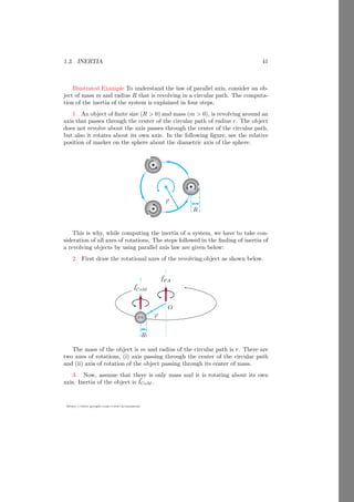 1.1. RIGID BODY 17
https://sites.google.com/view/arunumrao
x
y
A
m1
m2
m3
b
O
~
d
~
R
Now, the center of mass from the reference point O is ~
r = ~
d + ~
R as shown
in the above figure.
Solved Problem 1.11 Two point masses 2kg, 3kg are placed at the coordinate
points (1, 2) and (3, 1). Find the center of mass of the mass system.
Solution Let the coordinate of center of mass of the system is (x, y). At
equilibrium, the moment components of the system are zero about its center of
mass along the x-axis and y-axis both. Therefore, the relation is
x =
m1x1 + m2x2
m1 + m2
1
2
1 2 3
x
y
2kg
3kg
r1
r2
(2kg + 3kg) × x = 2kg × 1 + 3kg × 3
On solving it, we have x = 2.2 units. Similarly, moment component of the
system along the y-axis is
(2kg + 3kg) × y = 2kg × 2 + 3kg × 1
On solving it, we have y = 1.4 units. So, the center of mass of the system is at
coordinate of (2.2, 1.4).
 