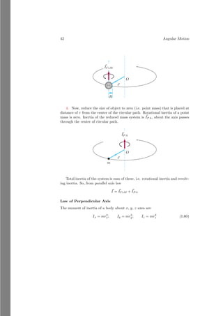 18 Angular Motion
Solved Problem 1.12 A rod is bent from its center to form ‘L’ shape object.
Find the center of mass of the shape. The linear density of the rod is λkg/m
and its length is 2l meter. Solve it by using vector method.
Solution Let the rod of length 2l is bent in ‘L’ shape. The mass of two arms
of shape ‘L’ are λl each. Let the reference point is at the junction of arms of
‘L’ shape. The center of masses of the two arms are at the middle of the arm
lengths.
î
ĵ
~
r1
~
r2 ~
r
The vector of the center of mass of these two arms are r1 = l/2î and r2 =
l/2ĵ. Now, the center of the mass of shape ‘L’ is
~
r =
λl × l
2 + 0 × l
2
λl + λl
î +
0 × l
2 + λl × l
2
λl + λl
ĵ
On simplification, we have
~
r =
l
4
î +
l
4
ĵ
This is desired answer.
Calculus Method
Let a laminar form of object that is geometrically defined is taken as a test
object. O is the reference point with respect to which we would find the center
of mass of the laminar object. An elemental area of strip shape is considered.
Its width is measured along the positive x-axis and its height is measured along
the y-axis. Center of mass of the elemental strip is at the distance of x from
the reference point along the x-axis. σ is the density of lamina in per unit area.
Now the strip area is
dm = σ × y dx (1.17)
 