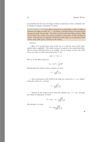 20 Angular Motion
Objects of Non-Homogeneous Form
Assume a square plate of length l from which a circular portion is cut off at
distance d. The radius of this cut off portion is r. Density of square plate is
λ. As the mass of circular cut off is removed, hence this would be taken as
negative.
x
y
b
O
l
d
r
b
x
y
d
msq −mcr
x
y
rcm
Figure 1.6: Center of mass of object when a portion is cut off
Let msq and mcr is the masses of the whole square and cut off circular region.
The center of mass of the whole square is at point O and center of mass of the
circle of radius is at its center that lies at a distance d from the point O. Taking
O as the reference point, center of mass the whole system is
rcm =
msq × 0 − mcr × d
msq − mcr
(1.22)
From the symmetry of the system, position of center of mass would be along
the x-axis only. So
rcm =
l2
× λ × 0 − πr2
× λ × d
l2 × λ − πr2 × λ
(1.23)
On solving
rcm = −
πr2
× λ × d
l2 × λ − πr2 × λ
(1.24)
As mass difference is positive hence the rcm is negative quantity and center of
mass lies left hand side of the point O in x-axis at distance rcm.
Solved Problem 1.13 A rectangular plate of homogeneous area density σ is re-
shaped as shown below. Find the center of mass of the plate.
Solution
 