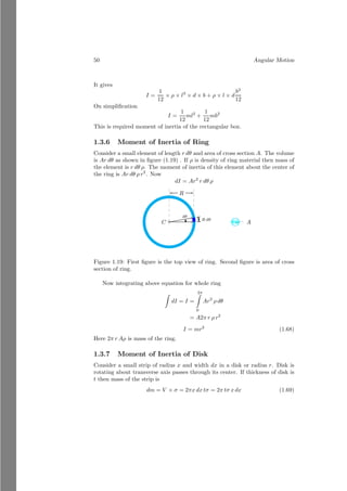 26 Angular Motion
calculated radius of gyration of a specific body can be measured by equating
inertia of object about an axis of rotation with product of mass the
body and square of radius of gyration (k say). Hence
mk2
= Ibody
Or
k =
r
Ibody
m
(1.27)
And this k can be substituted in the equation (1.26).
Solved Problem 1.17 A solid ball of mass m and radius r is rolling in inclined
plane from the rest. Find the inertia of the ball. Also find velocity of ball when
it reached to the base from the top of the inclined plane of length 6.5 meter.
Given inclined angle is 450
.
Solution The inertia of an object is property of its mass, shape and mass
distribution. When ball rolls in the inclined plane, its rotational motion is
about the tangential axis, passes through its surface, and not along its diameter.
Hence, irrespective of position, velocity and energy of the ball, its inertia shall
be
I =
2
5
mr2
+ mr2
=
7
5
mr2
When ball reached from the top of the ramp to the bottom of the ramp, its
height changes by 6.5 sin 45◦
, i.e. 3.25 meter. This change in potential energy
shall be equal to the kinetic energy of the rolling ball. So,
mgh =
1
2
mv2
+
1
2
Iω2
Substituting the values, we have
mgh =
1
2
mv2
+
1
2
×
7
5
mr2
×
v
r
2
On simplification, it gives
v =
r
5
6
gh
This is desired answer.
Solved Problem 1.18 A sliding platform of mass 20kg is made as right angle
triangle. The height of platform is 3m and base is 4m long. A mass of 5kg is
placed at vertex of the platform. Find the initial center of mass of two body
system by vector method. Block is let to slide and it reaches to the foot of the
platform. Now, find the final center of mass of the two body system.
 