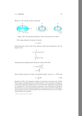 1.1. RIGID BODY 27
https://sites.google.com/view/arunumrao
Solution Let the vector position of center of mass of the right angle triangle
is ~
r1. Taking lower point of hypoteneous is taken as reference point. The
coordinate of the center of mass of the right angle triangle is (2b/3, p/3). Now,
the vector of center of mass of right angle triangle is
~
r1 =
2
3
bî +
1
3
pĵ
The experimental mass is at the top of the hypoteneous, hence its vector position
about reference point is
~
r2 = bî + pĵ
Now, the vector position of center of mass of this combined system is
~
r =

2
3 bî + 1
3 pĵ

× 20 +

bî + pĵ

× 5
20 + 5
It gives
~
r =
40
3 b + 5b

î + 20
3 p + 5p

ĵ
25
Substituting the values of b and p, we have
~
r =
160
3 + 20

î + 60
3 + 15

ĵ
25
Or
~
r =
220î + 105ĵ
75
If the mass is placed at the bottom of hypoteneous then mass will be at the
reference point. Now, in this case, vector position of center of mass will be
~
r′ =

2
3 bî + 1
3 pĵ

× 20 + 0 × 5
20 + 5
This gives
~
r′ =
160î + 60ĵ
75
This is the new position of the center of mass in later case.
1.1.8 Center of Gravity
The center of gravity is the location of weight of the body. If body is in point
form then center of gravity point is coincide with center of mass point. Large
bodies at the earth surface also have coincide center of mass and center of gravity
point. Bodies having finite shape and are at large distance from the earth center,
center of mass and center of gravity point are not at same point. Reason behind
 