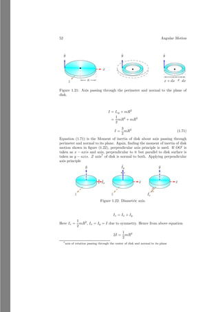 28 Angular Motion
is that center of mass point does not vary on the position of body, but center
of gravity depends on the gravity. Facing side of body have greater attraction
force while opposite side has less attraction force. This alters the position of
center of gravity. For example, very long inclined rod has significant height from
the earth surface.
Reduced Mass
This is the equivalent mass of a system of masses. If two or more than two mass
bodies are in a mass system and their masses are m1, m2, . . ., mn then their
equivalent mass is given by Harmonic Series
1
µ
=
1
m1
+
1
m2
+ . . . . . . +
1
mn
(1.28)
Here µ is the reduced mass of the system of masses that acts at the center of
mass point.
1.2 Angular Motion
Linear motion deals with the displacement of a body with respect to time in a
line of sight path. While, angular motion deals with the displacement of a body
with respect to time in a path of arc. To understand relation between duo, we
take a cylindrical in which non-stretching, elastic string is wounded as shown in
the figure (1.7).
bcb
F
b
(a)
bcb
bc b
b
(b)
bcb
θ
s
bc b
b
(c)
Figure 1.7: Relation between angular  linear acceleration.
We put a marker on the string as well as wheel coinciding to each other.
String is pulled to unwound by applying a force ~
F. Wheel rotates about its axis
of rotation and markers on both string as well as wheel are displaced to new
positions as shown in the part (b) of the above figure. As we know that the
string is wounded over the wheel, hence length of pulled string will always be
equal to the un-wounded string from the wheel. This is why total path covered
by markers in string as well as in wheel from the initial position shall be equal.
Now from the part (c) of the above figure,
darc = r × θ
 