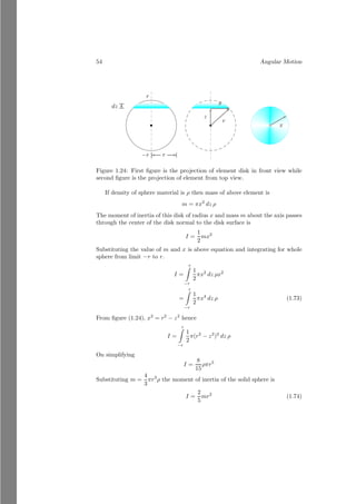30 Angular Motion
1.2.3 Linear  Angular Accelerations
Differentiate (1.35) with respect to time
d
dt
~
v =
d
dt
~
r × ~
ω
Or
d~
v
dt
= ~
r
d~
ω
dt
Here
d~
ω
dt
is angular acceleration, represented by α, of the particle.
d~
ω
dt
is linear
acceleration a. Hence
~
a = ~
r × ~
α (1.36)
This is the relation for linear and angular accelerations.
1.2.4 Angular Momentum - Moment of Momentum
If a rigid body is revolving about a given axis then vector product of distance
vector of body and linear momentum from the given axis is called angular
momentum of rigid body and it is denoted by ~
L. Mathematically
~
L
~
r
b
~
p = m~
v
b
O
(1)
~
L
~
r
b
b
~
p = m~
v
bc
O
(2)
Figure 1.9: Angular momentum.
~
L = ~
r × m~
v
Taking vector2
product of two vectors.
~
L = m |~
r| |~
v| sin θ n̂
2
The second method of vector product of two vectors
~
A = a1î + b1ĵ + c1k̂
and
~
B = a2î + b2ĵ + c2k̂
 