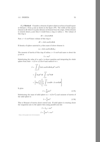 1.2. ANGULAR MOTION 31
https://sites.google.com/view/arunumrao
As the body revolves about an axis and linear momentum of body and radius
vector of the body are perpendicular to each other then
~
L = m |~
r| |~
v| sin 90◦
n̂
In other words for maximum angular momentum, normal distance between di-
rection of linear momentum of body is maximum when θ is 90◦
. So
~
L = mvr n̂ (1.37)
Here n̂ is the direction vector of the angular momentum and its direction is
normal to the both, radius vector of rigid body and direction of tangential
momentum. For angular motion linear velocity v is related with angular velocity
by
~
v = r × ~
ω
Substituting the value of v in equation (1.37)
~
L = m~
r × r ~
ω = mr2
ω n̂ (1.38)
Here, n̂ is normal to both ~
r and ~
ω (can say ~
v). Substituting the value of mr2
= I
~
L = Iω n̂ (1.39)
Here I is called moment of inertia of a body. The kinetic energy T of a massive
rotating body is given by
T =
1
2
Iω2
The time derivative of angular momentum is called torque
~
τ =
d~
L
dt
= ~
r × ~
F (1.40)
Solved Problem 1.19 Two equal masses are attached with a string of length a
and passes through a hole in a table as shown in the figure given below. Find the
angular momentum of the body A when body B maintains its vertical height.
Solution
Now the vector product of these two vectors is


î ĵ k̂
a1 b1 c1
a2 b2 c2


 