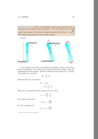 1.2. ANGULAR MOTION 35
https://sites.google.com/view/arunumrao
of the rotation of first disk collectively. From the conservation of momentum
principle, net angular momentum is P1 −P2 and it shall rotate the two disks. Let
the collective angular velocity is ω = 2πn. Here, n is final rotational frequency.
Now,
120π − 80π = (I1 + I2)ω = 6ω = 12πn
On solving it, we have n = 3.33Hz.
1.2.5 Rolling of Object
Rolling is an action in which objects rotates about its axis of rotation as well
as it translates its position. Hence, rolling contains two types of motions, (i)
rotational or angular motion and (ii) translational or linear motion. Thus a
rolling objects has two types of kinetic energies, (ii) rotational or angular kinetic
energy and (ii) translational linear kinetic energy. Assume a rigid cylindrical
wheel is rolling in horizontal plan. Its center of mass is moving with a velocity
of v as shown in the figure given below. As the wheel rolls, it gains an angular
velocity about its center of mass. The kinetic energy of rolling wheel is the sum
of both linear kinetic energy and the angular kinetic energy. Hence
bcb
b
ω
bcb
b
ω
v
dt
Figure 1.10: Two energies in rolling ball or cylinder. One is linear kinetic
energy due to linear velocity and other is the angular kinetic energy due to
angular velocity.
KEroll = Linear Kinetic Energy + Angular Kinetic Energy (1.43)
Linear kinetic energy of the rolling wheel is
KElin =
1
2
mv2
(1.44)
Angular kinetic energy of the rolling wheel is
KErot =
1
2
Iω2
(1.45)
Total kinetic energy of the rolling wheel is
KEroll =
1
2
mv2
+
1
2
Iω2
(1.46)
 
