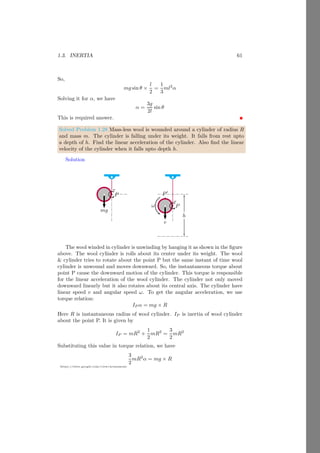 1.2. ANGULAR MOTION 37
https://sites.google.com/view/arunumrao
And the linear velocity of the body is
v =
s
2gh

1 + k2
r2
 (1.51)
This is the velocity of the object.
Acceleration Linear acceleration of object is a. From figure (1.11) the torque
of body due to self weight about contact point P is product of body weight and
normal distance of weight line from the point P. Initially body is at rest
and start rolling due to self weight. Hence
τ = mg r sin θ (1.52)
Again torque is product of inertia IP of the object about axis of rotation (here
about the point P as it is taken as reference point) and the angular acceleration.
Now
τ = IP α (1.53)
Equating above two relations
mg r sin θ = IP α (1.54)
From the linear and angular acceleration relation
mg r sin θ = IP
a
r
(1.55)
Now linear acceleration of the rolling object in inclined plane is
a =
mgr2
sin θ
IP
(1.56)
This is the linear acceleration at which body would roll in the inclined plane. In
finite rigid bodies, shape of bodies is also considered during the calculation of
inertia. Following are some finite shaped bodies whose inertia are calculated.
Solved Problem 1.21 A sprinkler is just started to rotate in clockwise direction,
about its vertical axis, from the rest. In the duration of the 3s, it completes 18
revolutions. The nozels are at distance of 10cm from the axis of rotation. Find
the acceleration of the sprinkler at t = 2s.
Solution Assume that the sprinkler starts rotation with steady angular ac-
celeration. There are two types of acceleration in rotating objects. Centripetal
acceleration (ac) and tangential acceleration (at). Both are mutually perpendic-
ular to each other. Let, the sprinkler starts rotation from initila position with
respect to which the angular displacement is measured. Now, the final angular
position of the sprinkler is
θ = θ0 + ω0t +
1
2
αt2
 