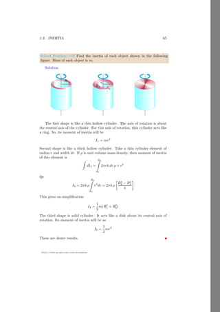 1.3. INERTIA 41
https://sites.google.com/view/arunumrao
Illustrated Example To understand the law of parallel axis, consider an ob-
ject of mass m and radius R that is revolving in a circular path. The computa-
tion of the inertia of the system is explained in four steps.
1. An object of finite size (R  0) and mass (m  0), is revolving around an
axis that passes through the center of the circular path of radius r. The object
does not revolve about the axis passes through the center of the circular path,
but also it rotates about its own axis. In the following figure, see the relative
position of marker on the sphere about the diametric axis of the sphere.
bcb b b
b
b
b
b
R
~
r
This is why, while computing the inertia of a system, we have to take con-
sideration of all axes of rotations. The steps followed in the finding of inertia of
a revolving objects by using parallel axis law are given below:
2. First draw the rotational axes of the revolving object as shown below.
~
IP A
~
r
~
ICoM
m
R
O
The mass of the object is m and radius of the circular path is r. There are
two axes of rotations, (i) axis passing through the center of the circular path
and (ii) axis of rotation of the object passing through its center of mass.
3. Now, assume that there is only mass and it is rotating about its own
axis. Inertia of the object is ~
ICoM .
 