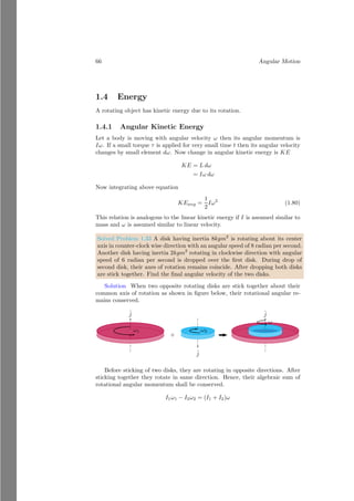 42 Angular Motion
~
r
~
ICoM
m
R
O
4. Now, reduce the size of object to zero (i.e. point mass) that is placed at
distance of r from the center of the circular path. Rotational inertia of a point
mass is zero. Inertia of the reduced mass system is ~
IP A, about the axis passes
through the center of circular path.
~
IP A
~
r
b
m
O
Total inertia of the system is sum of these, i.e. rotational inertia and revolv-
ing inertia. So, from parallel axis law
~
I = ~
ICoM + ~
IP A
Law of Perpendicular Axis
The moment of inertia of a body about x, y, z axes are
Ix = mr2
x; Iy = mr2
y; Iz = mr2
z (1.60)
 