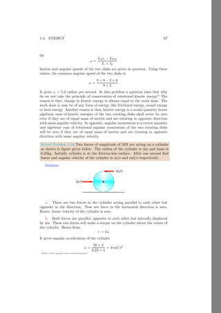 1.3. INERTIA 43
https://sites.google.com/view/arunumrao
ˆ
Ix
ŷ
ẑ
x̂
ˆ
Iy
ẑ
x̂
ŷ
ˆ
Iz
Figure 1.14: In above figure, three axis of a disk are taken and we rotate the
disk about each of three axes. The inertia of disk about x-axis is Ix, about
y-axis is Iy and about z-axis is Iz.
The sum of Ix + Iy is mr2
x + mr2
y, that gives
I = m(r2
x + r2
y) = mr2
z (1.61)
Equation (1.61) shows that moment of inertia is about z axis. This means that
sum of moment of inertia about two axis is equal to the moment of inertia
about third axis. In case of spherical objects, above relation is failed. The law
of perpendicular axis is usefull where inertia of object about one axis is not
equal to inertia about other axis.
1.3.3 Relation Between Torque and Inertia
we know that rate of change of linear omentum is equal to the force. Similarly
rate of change of angular momentum is equal to the moment of force or torque,
i.e. τ. Now
dL
dt
= mr2 dω
dt
Substituting the value of mr2
= I and dω/dt = α where α is the angular
acceleration of the body. So
τ = Iα (1.62)
We know that in rigid bodies, net internal force remains zero hence
dL
dt
= τ (1.63)
If there are no external forces acting on the object, then net torque is zero.
Therefore
dL
dt
= 0
On integration L = Const. It shows that angular momentum of a rotating
body remains conserved if no external forces are acting on it. It is similar to the
conservation of momentum of a body in linear motion. From equation (1.63), it
 