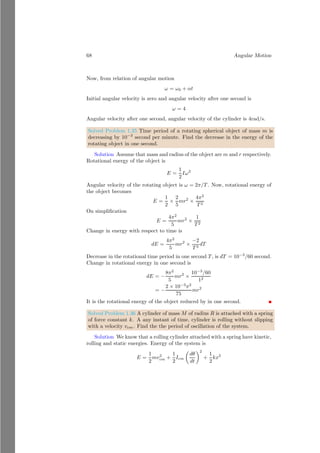 44 Angular Motion
is concluded that the rate of change of linear momentum is force, similarly rate
of change of angular momentum is torque.
Solved Problem 1.22 A toy disk is formed by sandwiching a disk of radius r
between two disks of radius R  r. An elastic, mass-less string is wound around
the gap of newly formed disk. The disk is let fee to fall with help of string. Disk
rotate about the central axis passes normally to the plane of disk through its
center. Now find the (a) angular acceleration of the disk, (b) acceleration of the
center of the disk and (c) tension in the string.
Solution
a Here, it is assumed that mass of the toy is m and the mass of the sand-
wiched disk is negligible. The elastic string is wounded in the sandwiched disk.
The toy moves downward due to its weight. At any instant of time, the CoM
of the toy tries to rotate about the point P. So,
mg × r = IP × α
The IP of the disk is given by
IP = mr2
+
1
2
mR2
Substituting this value in above relation, we have
α =
gr
1
2 R2 + r2
b The acceleration of the CoM of the disk toy is given by a = rα. Substi-
tuting the value of α, we have
a =
gr2
1
2 R2 + r2
c Tension in the string is given from the relation mg − T = ma. Putting
the values of unknowns, we have
T = mg − m ×
1
2 R2
1
2 R2 + r2
On solving it, we have
T = mg
1
2 R2
1
2 R2 + r2
 
