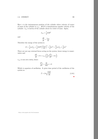 1.3. INERTIA 45
https://sites.google.com/view/arunumrao
1.3.4 Moment of Inertia of Rod
Let a rod of length l is rotating about axis passes through center of mass (center
of gravity due to symmetry of body) normally. Consider an small element of
length dx which is at distance x from rotating axis.
x dx
−l/2 l/2
Figure 1.15:
If cross sectional area of square rod is A and specific weight is σ then mass
of this element is
dm = V × σ
= A dx σ (1.64)
Now using principle of moment of inertia
I = dm x2
Substituting the value of dm from equation (1.64) and integrating it for the
limits −l/2 to l/25
.
ICC′ =
l/2
Z
−l/2
A σ x2
dx
= Aσ

x3
3
l/2
−l/2
Applying limits in right hand side
ICC′ = Aσ

(l/2)3
− (−l/2)3
3

= Aσ
l3
12
Substituting the value of m = A × l × σ and
ICC′ =
1
12
ml2
(1.65)
5
Remember limit range is defined by the possible position range where small element can
reach.
 
